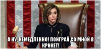  а ну, немедленно! поиграй со мной в крикет!