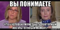 вы понимаете что у человека может быть повторный инсульт в любой момент?