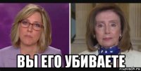  вы его убиваете