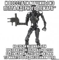 и восстали машины из пепла ядерного пожара''' но среди машин были продвинутый андройды в 2021 году.и самый страшный из них терминаторы под названиям т 700
