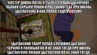 костёр давно погас а ты все слушаешь ночное облако скрыло луной я расскажу тебе про жизнь цыганскую и как попал туда и почему цыганский табрр попал случайно цыганку чёрную я полюбил но я не знал тогда про жизнь цыганскую любви цыганской яя не знал тогда