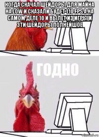 когда скачал шейдоры для майна на low и сказали будет 110 fps а на самом деле 10 и вылет из игры и эти шейдоры полнейшое 
