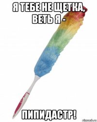 я тебе не щетка, веть я - пипидастр!