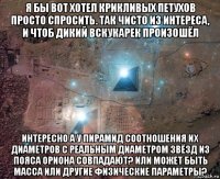 я бы вот хотел крикливых петухов просто спросить. так чисто из интереса, и чтоб дикий вскукарек произошёл интересно а у пирамид соотношения их диаметров с реальным диаметром звёзд из пояса ориона совпадают? или может быть масса или другие физические параметры?