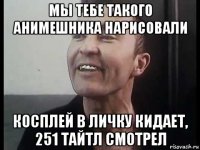 мы тебе такого анимешника нарисовали косплей в личку кидает, 251 тайтл смотрел
