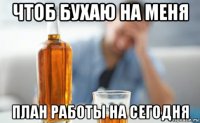 чтоб бухаю на меня план работы на сегодня