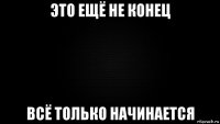 это ещё не конец всё только начинается