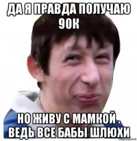 да я правда получаю 90к но живу с мамкой . ведь все бабы шлюхи