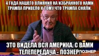 4 года нашего влияния на избранного нами трампа привело к тому что трампа сняли. это видела вся америка. с вами телепередача - познер.