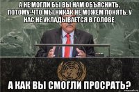 а не могли бы вы нам объяснить, потому-что мы никак не можем понять, у нас не укладывается в голове, а как вы смогли просрать?