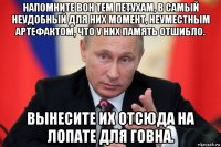 напомните вон тем петухам, в самый неудобный для них момент, неуместным артефактом, что у них память отшибло. вынесите их отсюда на лопате для говна.