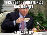 пока вы поумнеете и до вас дойдет я подожду