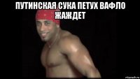 путинская сука петух вафло жаждет 