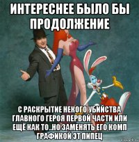 интереснее было бы продолжение с раскрытие некого убийства главного героя первой части или ещё как то..но заменять его комп графикой эт пипец