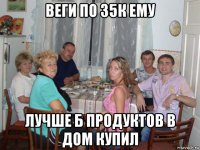 веги по 35к ему лучше б продуктов в дом купил