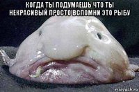 когда ты подумаешь что ты некрасивый просто вспомни это рыбу 