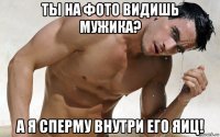 ты на фото видишь мужика? а я сперму внутри его яиц!