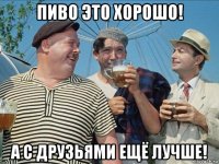 пиво это хорошо! а с друзьями ещё лучше!