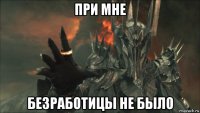 при мне безработицы не было