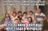 говорят корейцы умеют доводить до оргазма не дотрагиваясь до мужика нет, это тайки. а корейцы - жрут собак и муравьев!