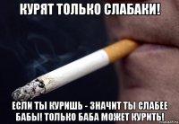 курят только слабаки! если ты куришь - значит ты слабее бабы! только баба может курить!