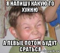 я напишу какую то хуйню а левые потом будут сраться