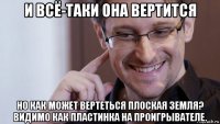 и всё-таки она вертится но как может вертеться плоская земля? видимо как пластинка на проигрывателе.