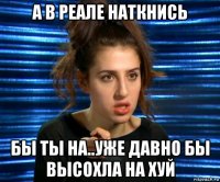 а в реале наткнись бы ты на..уже давно бы высохла на хуй