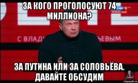 за кого проголосуют 74 миллиона? за путина или за соловьёва. давайте обсудим