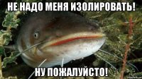 не надо меня изолировать! ну пожалуйсто!