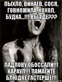 пыхло, винаев, сося, говножила, хохол, будка...!!! вы где??? падлову обоссали!!! караул!!! памагите блюдке гастерше!!!