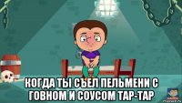  когда ты съел пельмени с говном и соусом тар-тар