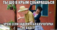 ты шо в крым собираешься урою если завтра тебя у кучугурах не будет!