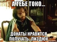 а тебе токо... донаты нравится получать...пиздюк