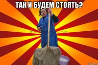 так и будем стоять? 