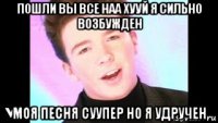 пошли вы все наа хууй я сильно возбужден моя песня суупер но я удручен