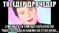 тогедер дрочедер у мени тут и там ща сбрызну на вас господа и нажму на стоп кран