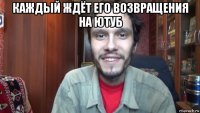 каждый ждёт его возвращения на ютуб 