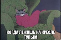  когда лежишь на кресле тупым