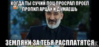 когда ты сучий поц просрал проел пропил арцах и думаешь земляки за тебя расплатятся