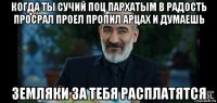 когда ты сучий поц пархатым в радость просрал проел пропил арцах и думаешь земляки за тебя расплатятся