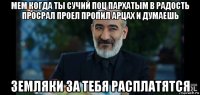 мем когда ты сучий поц пархатым в радость просрал проел пропил арцах и думаешь земляки за тебя расплатятся