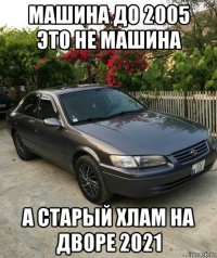 машина до 2005 это не машина а старый хлам на дворе 2021