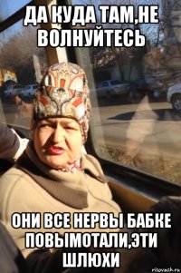 да куда там,не волнуйтесь они все нервы бабке повымотали,эти шлюхи
