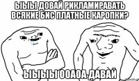 ыыы довай рикламиравать всякие бис платные каропки? ыыыы ооаоа давай