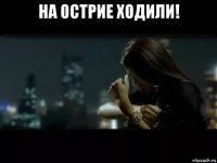 на острие ходили! 