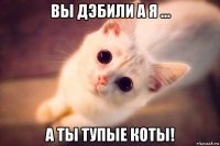 вы дэбили а я ... а ты тупые коты!