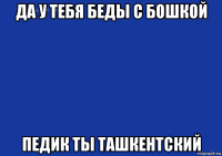 да у тебя беды с бошкой педик ты ташкентский
