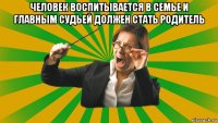 человек воспитывается в семье и главным судьей должен стать родитель 