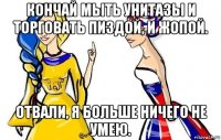 кончай мыть унитазы и торговать пиздой, и жопой. отвали, я больше ничего не умею.